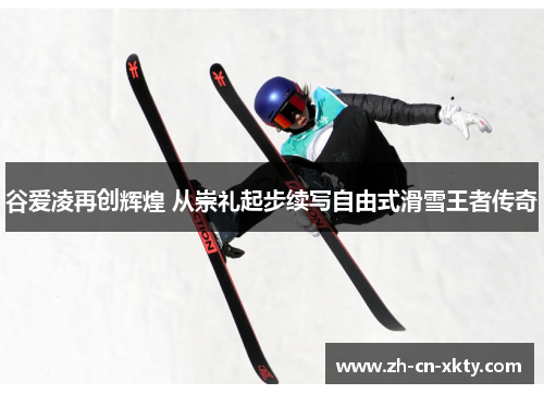 谷爱凌再创辉煌 从崇礼起步续写自由式滑雪王者传奇